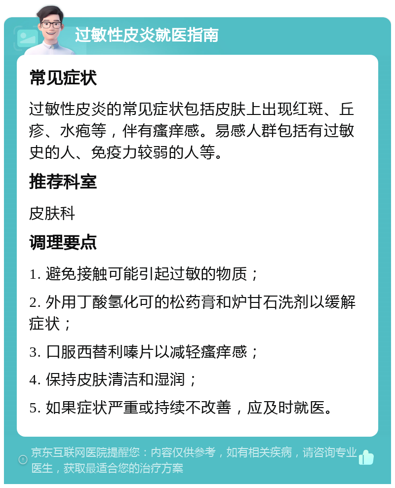 过敏性皮炎就医指南 常见症状 过敏性皮炎的常见症状包括皮肤上出现红斑、丘疹、水疱等，伴有瘙痒感。易感人群包括有过敏史的人、免疫力较弱的人等。 推荐科室 皮肤科 调理要点 1. 避免接触可能引起过敏的物质； 2. 外用丁酸氢化可的松药膏和炉甘石洗剂以缓解症状； 3. 口服西替利嗪片以减轻瘙痒感； 4. 保持皮肤清洁和湿润； 5. 如果症状严重或持续不改善，应及时就医。