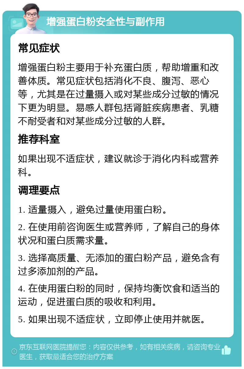 增强蛋白粉安全性与副作用 常见症状 增强蛋白粉主要用于补充蛋白质，帮助增重和改善体质。常见症状包括消化不良、腹泻、恶心等，尤其是在过量摄入或对某些成分过敏的情况下更为明显。易感人群包括肾脏疾病患者、乳糖不耐受者和对某些成分过敏的人群。 推荐科室 如果出现不适症状，建议就诊于消化内科或营养科。 调理要点 1. 适量摄入，避免过量使用蛋白粉。 2. 在使用前咨询医生或营养师，了解自己的身体状况和蛋白质需求量。 3. 选择高质量、无添加的蛋白粉产品，避免含有过多添加剂的产品。 4. 在使用蛋白粉的同时，保持均衡饮食和适当的运动，促进蛋白质的吸收和利用。 5. 如果出现不适症状，立即停止使用并就医。