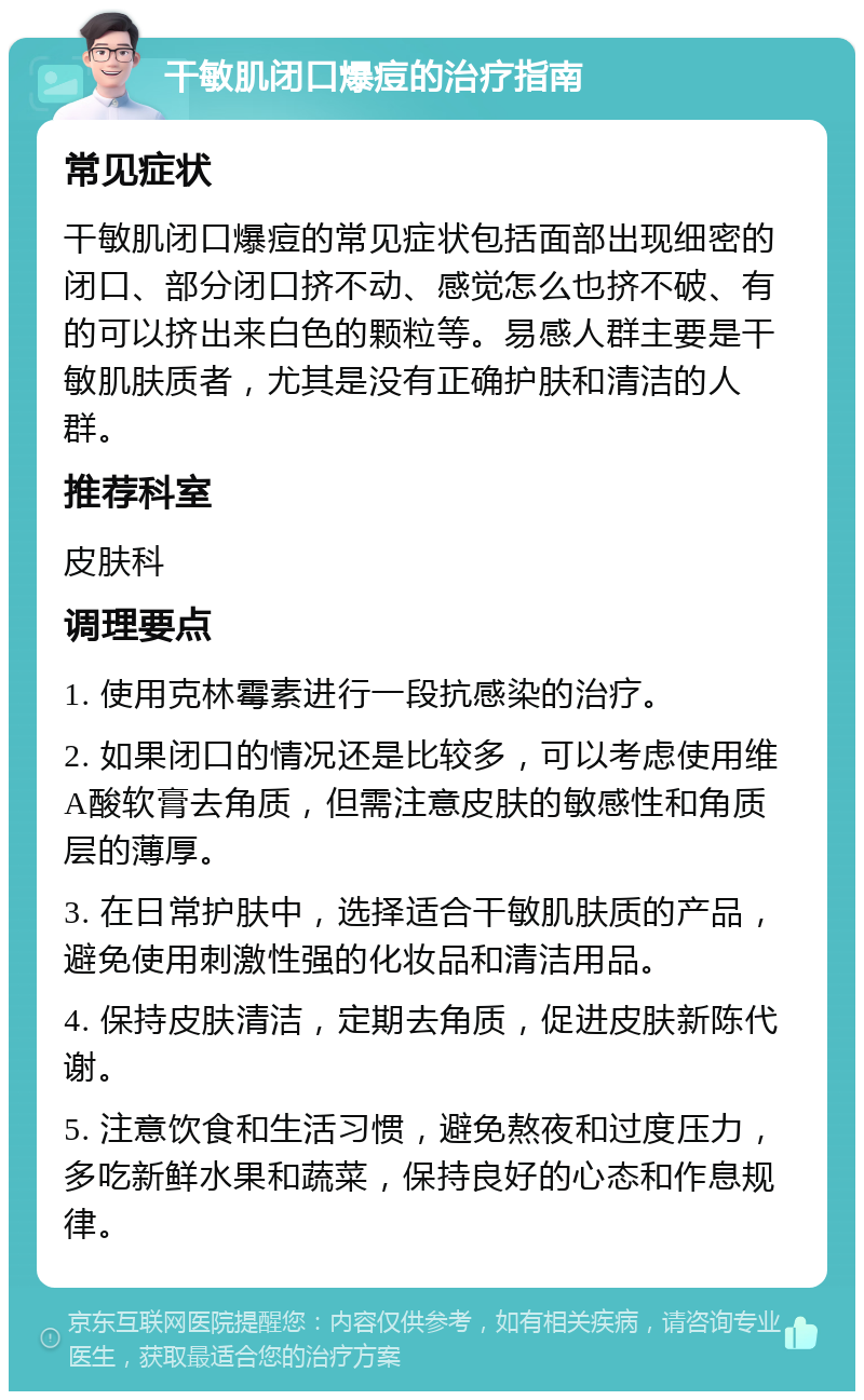 干敏肌闭口爆痘的治疗指南 常见症状 干敏肌闭口爆痘的常见症状包括面部出现细密的闭口、部分闭口挤不动、感觉怎么也挤不破、有的可以挤出来白色的颗粒等。易感人群主要是干敏肌肤质者，尤其是没有正确护肤和清洁的人群。 推荐科室 皮肤科 调理要点 1. 使用克林霉素进行一段抗感染的治疗。 2. 如果闭口的情况还是比较多，可以考虑使用维A酸软膏去角质，但需注意皮肤的敏感性和角质层的薄厚。 3. 在日常护肤中，选择适合干敏肌肤质的产品，避免使用刺激性强的化妆品和清洁用品。 4. 保持皮肤清洁，定期去角质，促进皮肤新陈代谢。 5. 注意饮食和生活习惯，避免熬夜和过度压力，多吃新鲜水果和蔬菜，保持良好的心态和作息规律。