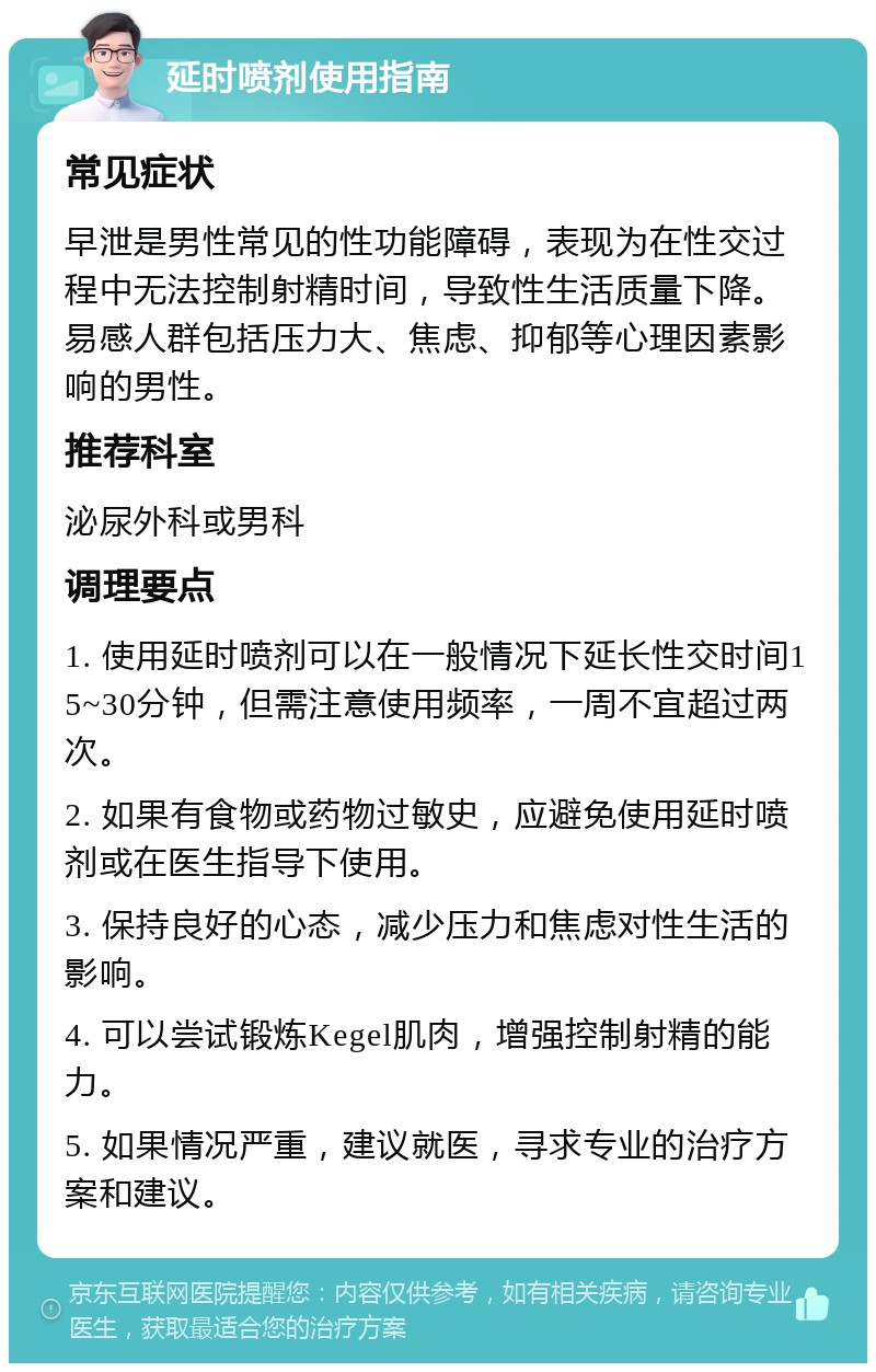 延时喷剂使用指南 常见症状 早泄是男性常见的性功能障碍，表现为在性交过程中无法控制射精时间，导致性生活质量下降。易感人群包括压力大、焦虑、抑郁等心理因素影响的男性。 推荐科室 泌尿外科或男科 调理要点 1. 使用延时喷剂可以在一般情况下延长性交时间15~30分钟，但需注意使用频率，一周不宜超过两次。 2. 如果有食物或药物过敏史，应避免使用延时喷剂或在医生指导下使用。 3. 保持良好的心态，减少压力和焦虑对性生活的影响。 4. 可以尝试锻炼Kegel肌肉，增强控制射精的能力。 5. 如果情况严重，建议就医，寻求专业的治疗方案和建议。