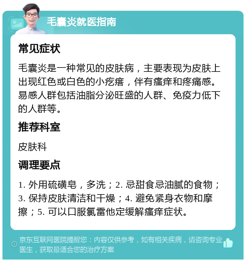 毛囊炎就医指南 常见症状 毛囊炎是一种常见的皮肤病，主要表现为皮肤上出现红色或白色的小疙瘩，伴有瘙痒和疼痛感。易感人群包括油脂分泌旺盛的人群、免疫力低下的人群等。 推荐科室 皮肤科 调理要点 1. 外用硫磺皂，多洗；2. 忌甜食忌油腻的食物；3. 保持皮肤清洁和干燥；4. 避免紧身衣物和摩擦；5. 可以口服氯雷他定缓解瘙痒症状。