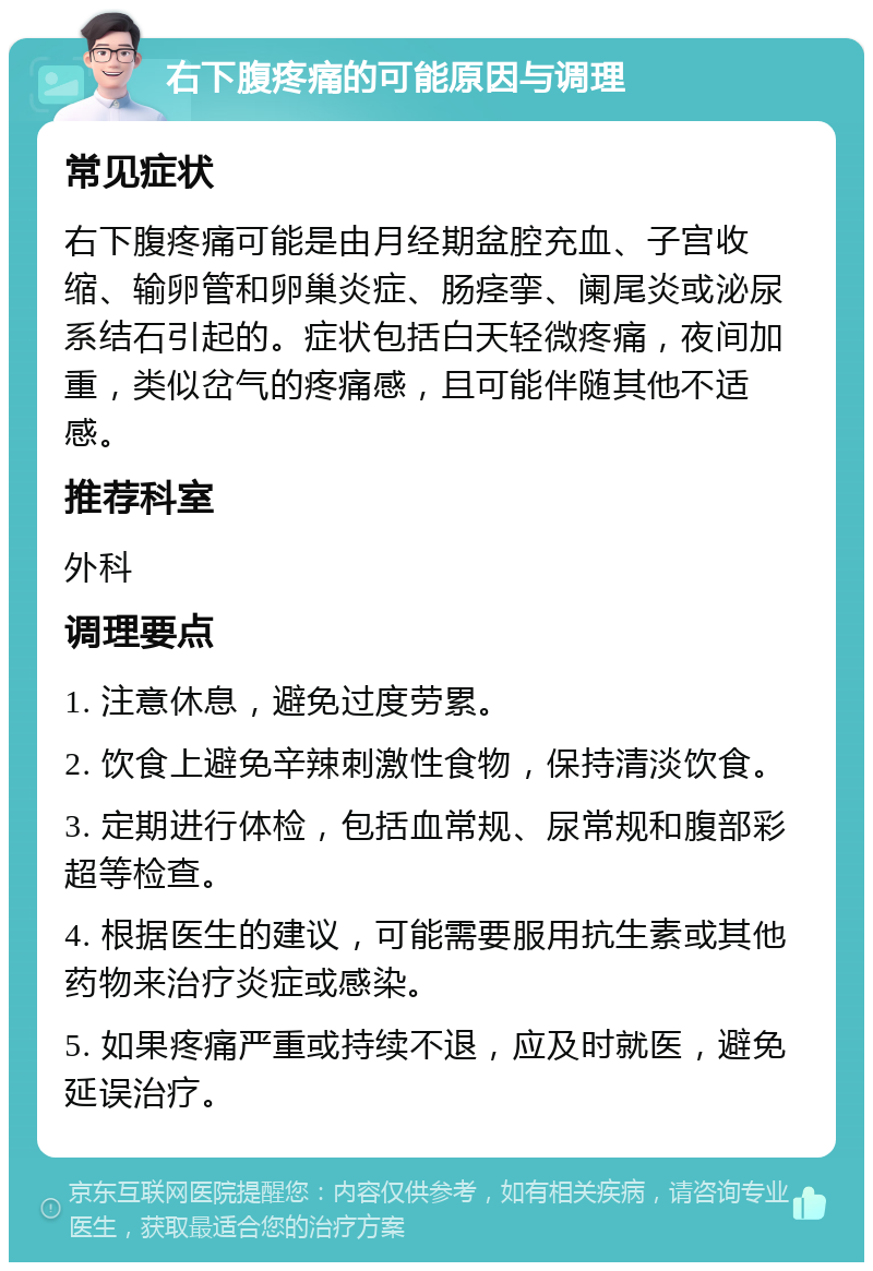 右下腹疼痛的可能原因与调理 常见症状 右下腹疼痛可能是由月经期盆腔充血、子宫收缩、输卵管和卵巢炎症、肠痉挛、阑尾炎或泌尿系结石引起的。症状包括白天轻微疼痛，夜间加重，类似岔气的疼痛感，且可能伴随其他不适感。 推荐科室 外科 调理要点 1. 注意休息，避免过度劳累。 2. 饮食上避免辛辣刺激性食物，保持清淡饮食。 3. 定期进行体检，包括血常规、尿常规和腹部彩超等检查。 4. 根据医生的建议，可能需要服用抗生素或其他药物来治疗炎症或感染。 5. 如果疼痛严重或持续不退，应及时就医，避免延误治疗。