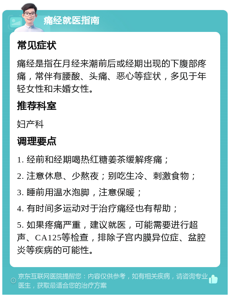 痛经就医指南 常见症状 痛经是指在月经来潮前后或经期出现的下腹部疼痛，常伴有腰酸、头痛、恶心等症状，多见于年轻女性和未婚女性。 推荐科室 妇产科 调理要点 1. 经前和经期喝热红糖姜茶缓解疼痛； 2. 注意休息、少熬夜；别吃生冷、刺激食物； 3. 睡前用温水泡脚，注意保暖； 4. 有时间多运动对于治疗痛经也有帮助； 5. 如果疼痛严重，建议就医，可能需要进行超声、CA125等检查，排除子宫内膜异位症、盆腔炎等疾病的可能性。