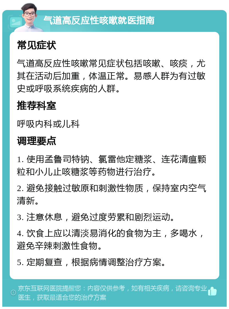 气道高反应性咳嗽就医指南 常见症状 气道高反应性咳嗽常见症状包括咳嗽、咳痰，尤其在活动后加重，体温正常。易感人群为有过敏史或呼吸系统疾病的人群。 推荐科室 呼吸内科或儿科 调理要点 1. 使用孟鲁司特钠、氯雷他定糖浆、连花清瘟颗粒和小儿止咳糖浆等药物进行治疗。 2. 避免接触过敏原和刺激性物质，保持室内空气清新。 3. 注意休息，避免过度劳累和剧烈运动。 4. 饮食上应以清淡易消化的食物为主，多喝水，避免辛辣刺激性食物。 5. 定期复查，根据病情调整治疗方案。