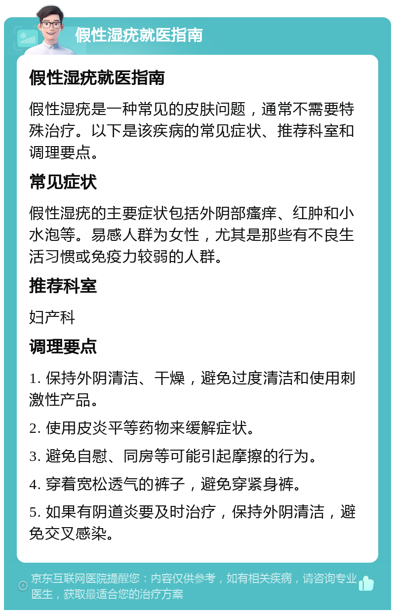 假性湿疣就医指南 假性湿疣就医指南 假性湿疣是一种常见的皮肤问题，通常不需要特殊治疗。以下是该疾病的常见症状、推荐科室和调理要点。 常见症状 假性湿疣的主要症状包括外阴部瘙痒、红肿和小水泡等。易感人群为女性，尤其是那些有不良生活习惯或免疫力较弱的人群。 推荐科室 妇产科 调理要点 1. 保持外阴清洁、干燥，避免过度清洁和使用刺激性产品。 2. 使用皮炎平等药物来缓解症状。 3. 避免自慰、同房等可能引起摩擦的行为。 4. 穿着宽松透气的裤子，避免穿紧身裤。 5. 如果有阴道炎要及时治疗，保持外阴清洁，避免交叉感染。