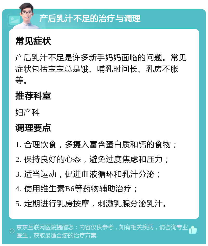 产后乳汁不足的治疗与调理 常见症状 产后乳汁不足是许多新手妈妈面临的问题。常见症状包括宝宝总是饿、哺乳时间长、乳房不胀等。 推荐科室 妇产科 调理要点 1. 合理饮食，多摄入富含蛋白质和钙的食物； 2. 保持良好的心态，避免过度焦虑和压力； 3. 适当运动，促进血液循环和乳汁分泌； 4. 使用维生素B6等药物辅助治疗； 5. 定期进行乳房按摩，刺激乳腺分泌乳汁。