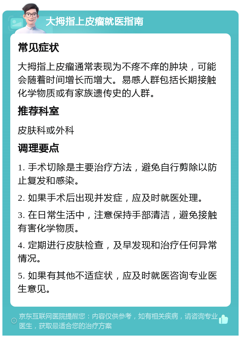 大拇指上皮瘤就医指南 常见症状 大拇指上皮瘤通常表现为不疼不痒的肿块，可能会随着时间增长而增大。易感人群包括长期接触化学物质或有家族遗传史的人群。 推荐科室 皮肤科或外科 调理要点 1. 手术切除是主要治疗方法，避免自行剪除以防止复发和感染。 2. 如果手术后出现并发症，应及时就医处理。 3. 在日常生活中，注意保持手部清洁，避免接触有害化学物质。 4. 定期进行皮肤检查，及早发现和治疗任何异常情况。 5. 如果有其他不适症状，应及时就医咨询专业医生意见。