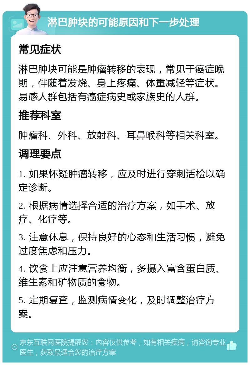 淋巴肿块的可能原因和下一步处理 常见症状 淋巴肿块可能是肿瘤转移的表现，常见于癌症晚期，伴随着发烧、身上疼痛、体重减轻等症状。易感人群包括有癌症病史或家族史的人群。 推荐科室 肿瘤科、外科、放射科、耳鼻喉科等相关科室。 调理要点 1. 如果怀疑肿瘤转移，应及时进行穿刺活检以确定诊断。 2. 根据病情选择合适的治疗方案，如手术、放疗、化疗等。 3. 注意休息，保持良好的心态和生活习惯，避免过度焦虑和压力。 4. 饮食上应注意营养均衡，多摄入富含蛋白质、维生素和矿物质的食物。 5. 定期复查，监测病情变化，及时调整治疗方案。