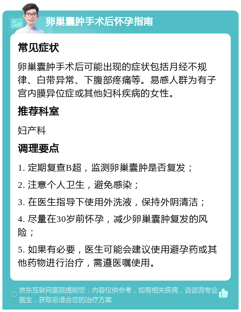 卵巢囊肿手术后怀孕指南 常见症状 卵巢囊肿手术后可能出现的症状包括月经不规律、白带异常、下腹部疼痛等。易感人群为有子宫内膜异位症或其他妇科疾病的女性。 推荐科室 妇产科 调理要点 1. 定期复查B超，监测卵巢囊肿是否复发； 2. 注意个人卫生，避免感染； 3. 在医生指导下使用外洗液，保持外阴清洁； 4. 尽量在30岁前怀孕，减少卵巢囊肿复发的风险； 5. 如果有必要，医生可能会建议使用避孕药或其他药物进行治疗，需遵医嘱使用。