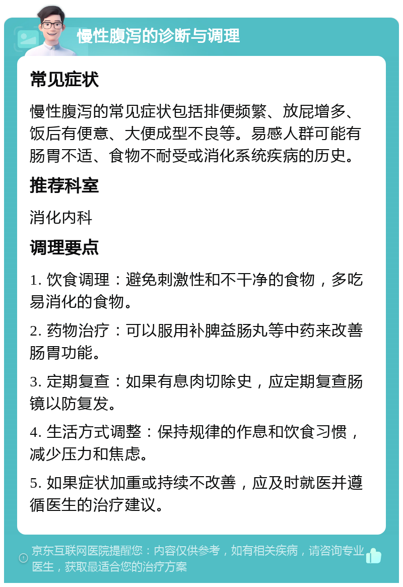 慢性腹泻的诊断与调理 常见症状 慢性腹泻的常见症状包括排便频繁、放屁增多、饭后有便意、大便成型不良等。易感人群可能有肠胃不适、食物不耐受或消化系统疾病的历史。 推荐科室 消化内科 调理要点 1. 饮食调理：避免刺激性和不干净的食物，多吃易消化的食物。 2. 药物治疗：可以服用补脾益肠丸等中药来改善肠胃功能。 3. 定期复查：如果有息肉切除史，应定期复查肠镜以防复发。 4. 生活方式调整：保持规律的作息和饮食习惯，减少压力和焦虑。 5. 如果症状加重或持续不改善，应及时就医并遵循医生的治疗建议。