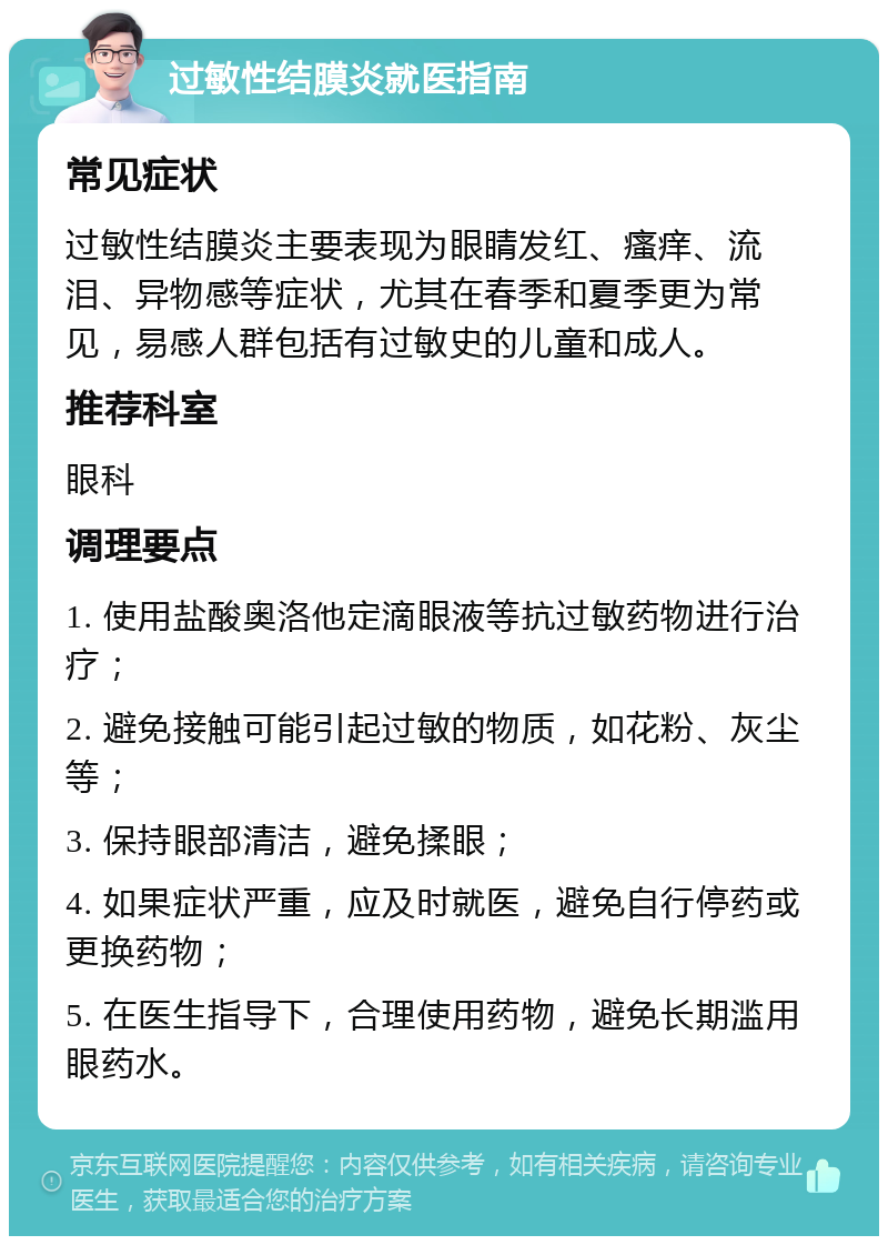 过敏性结膜炎就医指南 常见症状 过敏性结膜炎主要表现为眼睛发红、瘙痒、流泪、异物感等症状，尤其在春季和夏季更为常见，易感人群包括有过敏史的儿童和成人。 推荐科室 眼科 调理要点 1. 使用盐酸奥洛他定滴眼液等抗过敏药物进行治疗； 2. 避免接触可能引起过敏的物质，如花粉、灰尘等； 3. 保持眼部清洁，避免揉眼； 4. 如果症状严重，应及时就医，避免自行停药或更换药物； 5. 在医生指导下，合理使用药物，避免长期滥用眼药水。