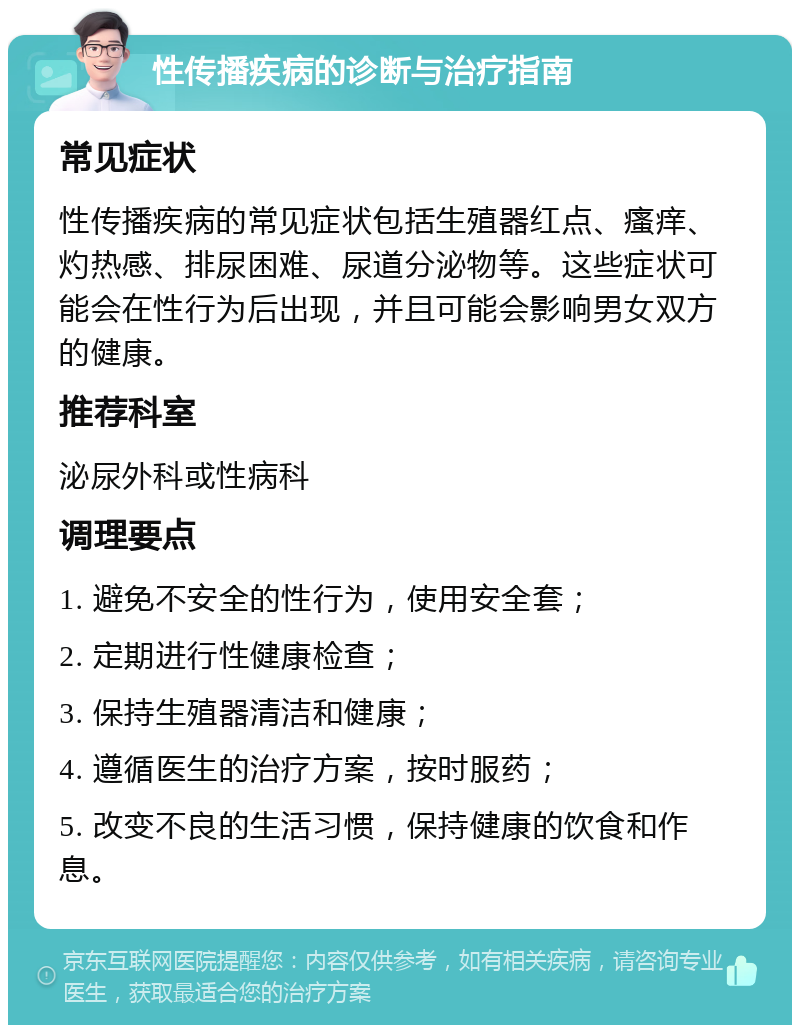 性传播疾病的诊断与治疗指南 常见症状 性传播疾病的常见症状包括生殖器红点、瘙痒、灼热感、排尿困难、尿道分泌物等。这些症状可能会在性行为后出现，并且可能会影响男女双方的健康。 推荐科室 泌尿外科或性病科 调理要点 1. 避免不安全的性行为，使用安全套； 2. 定期进行性健康检查； 3. 保持生殖器清洁和健康； 4. 遵循医生的治疗方案，按时服药； 5. 改变不良的生活习惯，保持健康的饮食和作息。