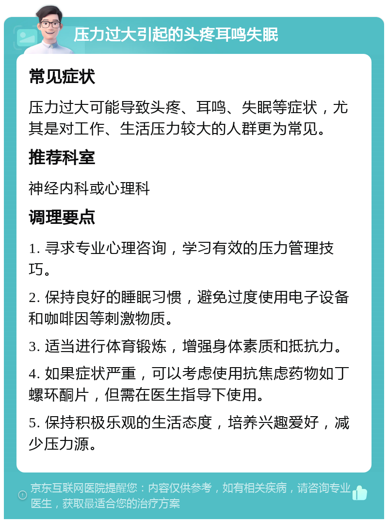 压力过大引起的头疼耳鸣失眠 常见症状 压力过大可能导致头疼、耳鸣、失眠等症状，尤其是对工作、生活压力较大的人群更为常见。 推荐科室 神经内科或心理科 调理要点 1. 寻求专业心理咨询，学习有效的压力管理技巧。 2. 保持良好的睡眠习惯，避免过度使用电子设备和咖啡因等刺激物质。 3. 适当进行体育锻炼，增强身体素质和抵抗力。 4. 如果症状严重，可以考虑使用抗焦虑药物如丁螺环酮片，但需在医生指导下使用。 5. 保持积极乐观的生活态度，培养兴趣爱好，减少压力源。