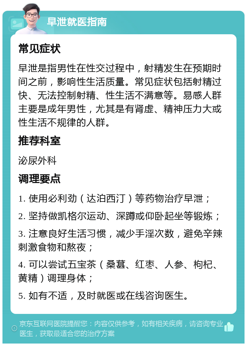 早泄就医指南 常见症状 早泄是指男性在性交过程中，射精发生在预期时间之前，影响性生活质量。常见症状包括射精过快、无法控制射精、性生活不满意等。易感人群主要是成年男性，尤其是有肾虚、精神压力大或性生活不规律的人群。 推荐科室 泌尿外科 调理要点 1. 使用必利劲（达泊西汀）等药物治疗早泄； 2. 坚持做凯格尔运动、深蹲或仰卧起坐等锻炼； 3. 注意良好生活习惯，减少手淫次数，避免辛辣刺激食物和熬夜； 4. 可以尝试五宝茶（桑葚、红枣、人参、枸杞、黄精）调理身体； 5. 如有不适，及时就医或在线咨询医生。