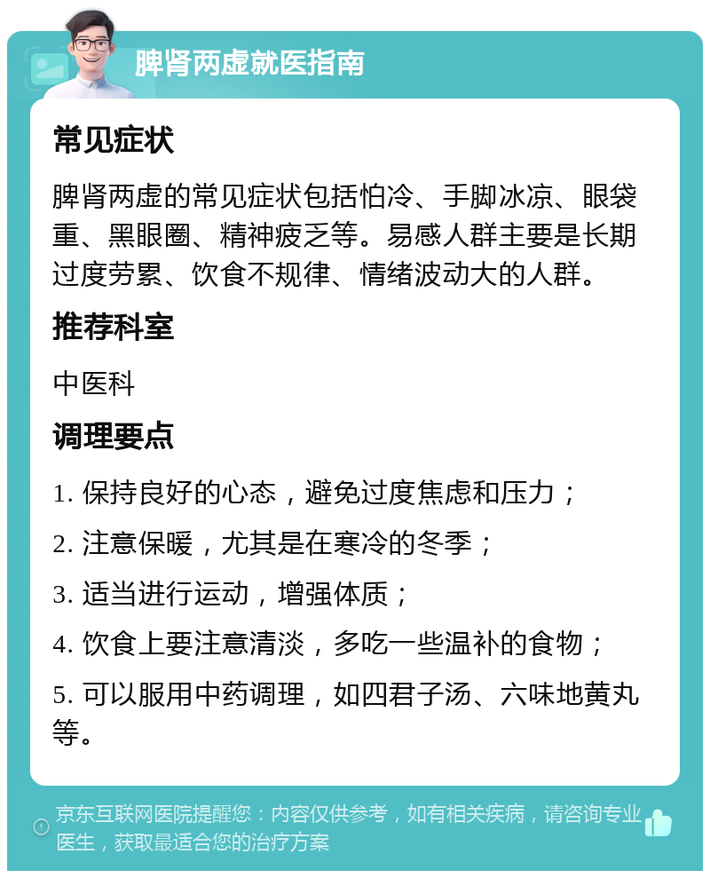 脾肾两虚就医指南 常见症状 脾肾两虚的常见症状包括怕冷、手脚冰凉、眼袋重、黑眼圈、精神疲乏等。易感人群主要是长期过度劳累、饮食不规律、情绪波动大的人群。 推荐科室 中医科 调理要点 1. 保持良好的心态，避免过度焦虑和压力； 2. 注意保暖，尤其是在寒冷的冬季； 3. 适当进行运动，增强体质； 4. 饮食上要注意清淡，多吃一些温补的食物； 5. 可以服用中药调理，如四君子汤、六味地黄丸等。