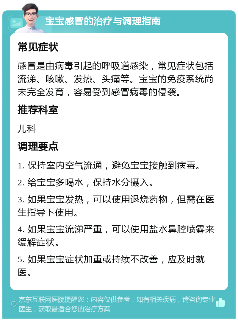 宝宝感冒的治疗与调理指南 常见症状 感冒是由病毒引起的呼吸道感染，常见症状包括流涕、咳嗽、发热、头痛等。宝宝的免疫系统尚未完全发育，容易受到感冒病毒的侵袭。 推荐科室 儿科 调理要点 1. 保持室内空气流通，避免宝宝接触到病毒。 2. 给宝宝多喝水，保持水分摄入。 3. 如果宝宝发热，可以使用退烧药物，但需在医生指导下使用。 4. 如果宝宝流涕严重，可以使用盐水鼻腔喷雾来缓解症状。 5. 如果宝宝症状加重或持续不改善，应及时就医。