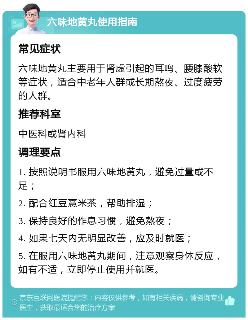 六味地黄丸使用指南 常见症状 六味地黄丸主要用于肾虚引起的耳鸣、腰膝酸软等症状，适合中老年人群或长期熬夜、过度疲劳的人群。 推荐科室 中医科或肾内科 调理要点 1. 按照说明书服用六味地黄丸，避免过量或不足； 2. 配合红豆薏米茶，帮助排湿； 3. 保持良好的作息习惯，避免熬夜； 4. 如果七天内无明显改善，应及时就医； 5. 在服用六味地黄丸期间，注意观察身体反应，如有不适，立即停止使用并就医。