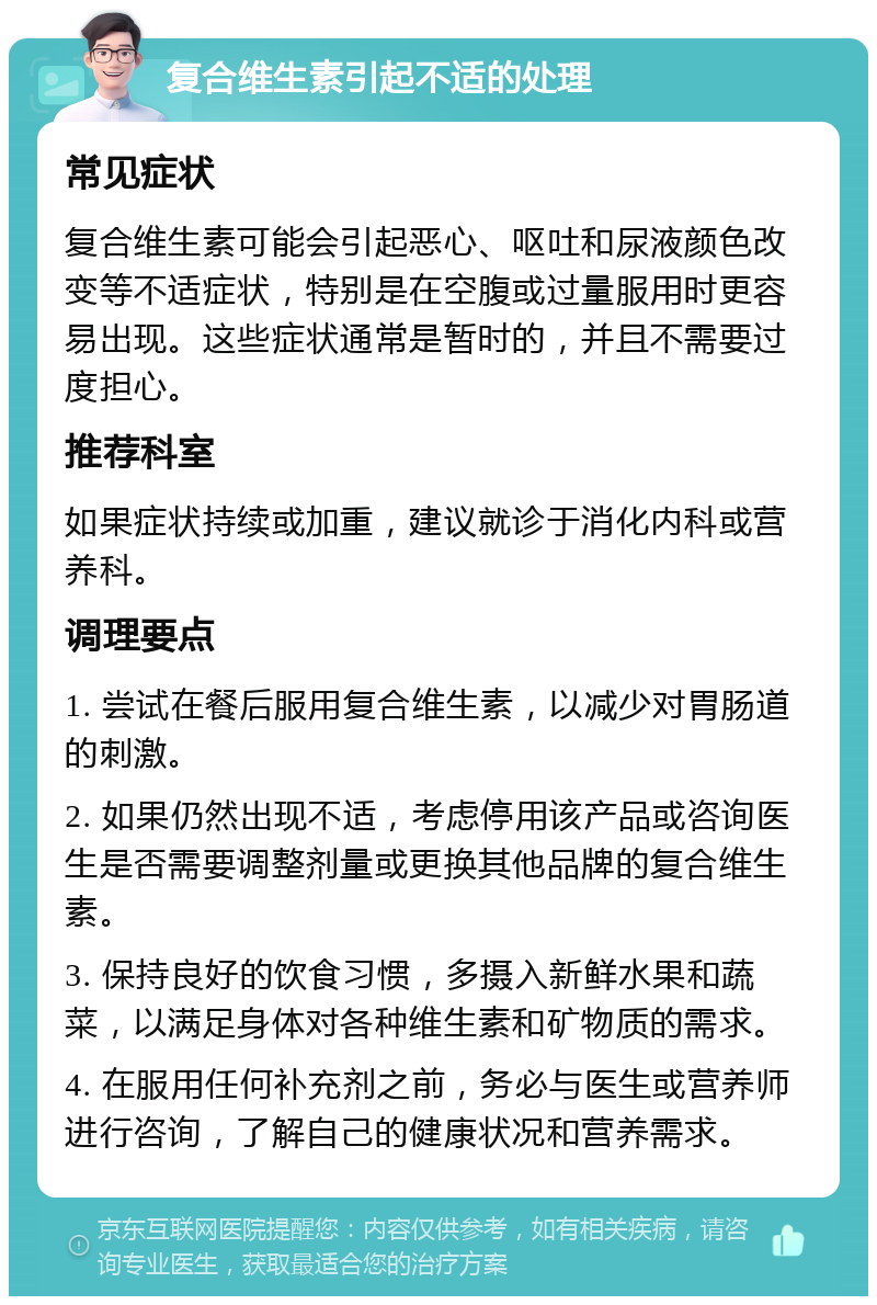 复合维生素引起不适的处理 常见症状 复合维生素可能会引起恶心、呕吐和尿液颜色改变等不适症状，特别是在空腹或过量服用时更容易出现。这些症状通常是暂时的，并且不需要过度担心。 推荐科室 如果症状持续或加重，建议就诊于消化内科或营养科。 调理要点 1. 尝试在餐后服用复合维生素，以减少对胃肠道的刺激。 2. 如果仍然出现不适，考虑停用该产品或咨询医生是否需要调整剂量或更换其他品牌的复合维生素。 3. 保持良好的饮食习惯，多摄入新鲜水果和蔬菜，以满足身体对各种维生素和矿物质的需求。 4. 在服用任何补充剂之前，务必与医生或营养师进行咨询，了解自己的健康状况和营养需求。