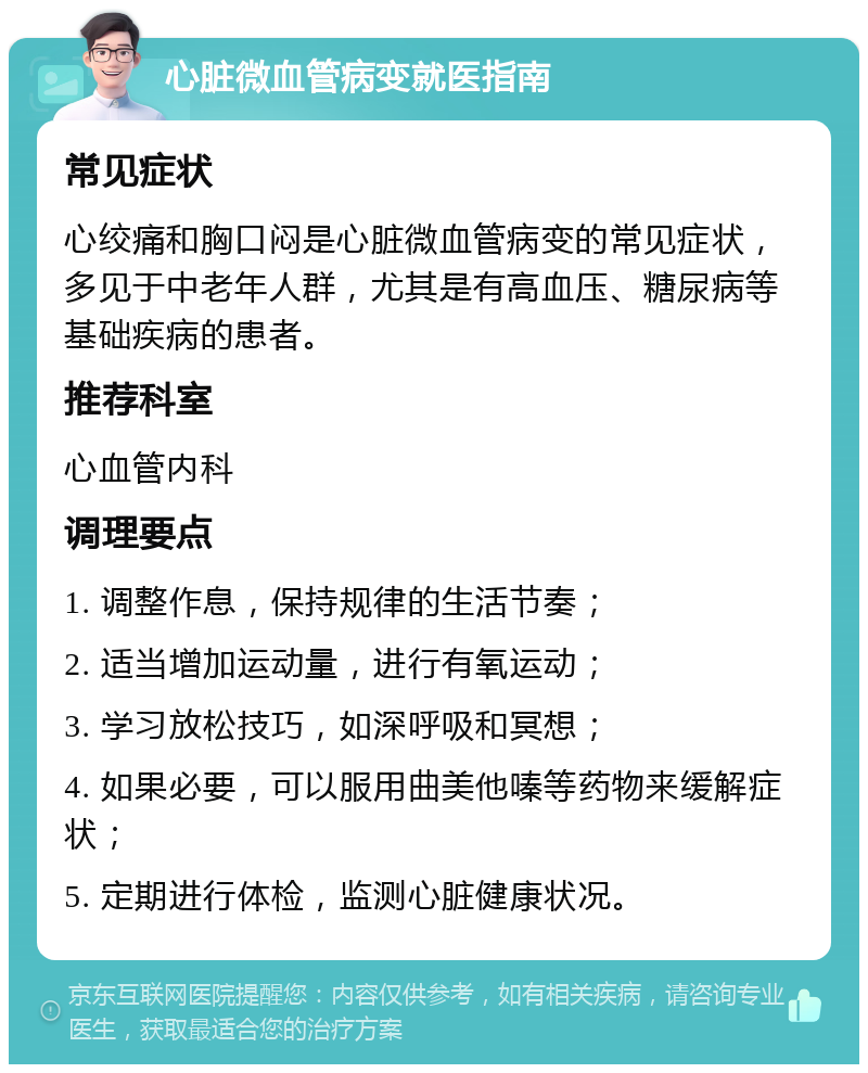 心脏微血管病变就医指南 常见症状 心绞痛和胸口闷是心脏微血管病变的常见症状，多见于中老年人群，尤其是有高血压、糖尿病等基础疾病的患者。 推荐科室 心血管内科 调理要点 1. 调整作息，保持规律的生活节奏； 2. 适当增加运动量，进行有氧运动； 3. 学习放松技巧，如深呼吸和冥想； 4. 如果必要，可以服用曲美他嗪等药物来缓解症状； 5. 定期进行体检，监测心脏健康状况。