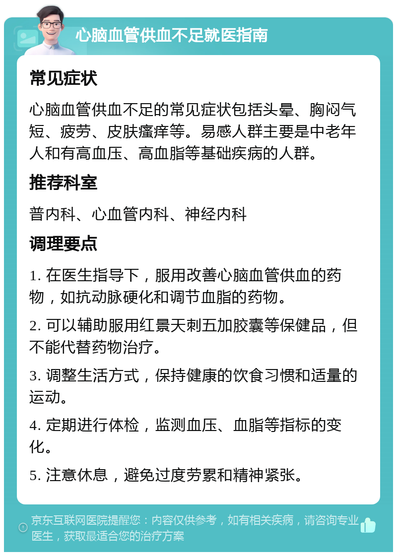 心脑血管供血不足就医指南 常见症状 心脑血管供血不足的常见症状包括头晕、胸闷气短、疲劳、皮肤瘙痒等。易感人群主要是中老年人和有高血压、高血脂等基础疾病的人群。 推荐科室 普内科、心血管内科、神经内科 调理要点 1. 在医生指导下，服用改善心脑血管供血的药物，如抗动脉硬化和调节血脂的药物。 2. 可以辅助服用红景天刺五加胶囊等保健品，但不能代替药物治疗。 3. 调整生活方式，保持健康的饮食习惯和适量的运动。 4. 定期进行体检，监测血压、血脂等指标的变化。 5. 注意休息，避免过度劳累和精神紧张。