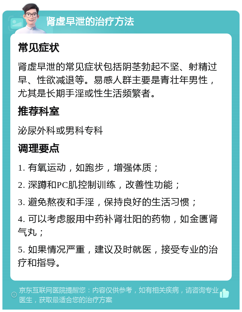 肾虚早泄的治疗方法 常见症状 肾虚早泄的常见症状包括阴茎勃起不坚、射精过早、性欲减退等。易感人群主要是青壮年男性，尤其是长期手淫或性生活频繁者。 推荐科室 泌尿外科或男科专科 调理要点 1. 有氧运动，如跑步，增强体质； 2. 深蹲和PC肌控制训练，改善性功能； 3. 避免熬夜和手淫，保持良好的生活习惯； 4. 可以考虑服用中药补肾壮阳的药物，如金匮肾气丸； 5. 如果情况严重，建议及时就医，接受专业的治疗和指导。