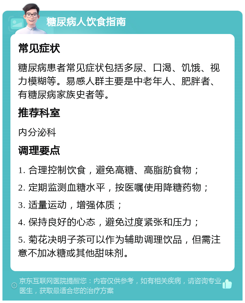 糖尿病人饮食指南 常见症状 糖尿病患者常见症状包括多尿、口渴、饥饿、视力模糊等。易感人群主要是中老年人、肥胖者、有糖尿病家族史者等。 推荐科室 内分泌科 调理要点 1. 合理控制饮食，避免高糖、高脂肪食物； 2. 定期监测血糖水平，按医嘱使用降糖药物； 3. 适量运动，增强体质； 4. 保持良好的心态，避免过度紧张和压力； 5. 菊花决明子茶可以作为辅助调理饮品，但需注意不加冰糖或其他甜味剂。