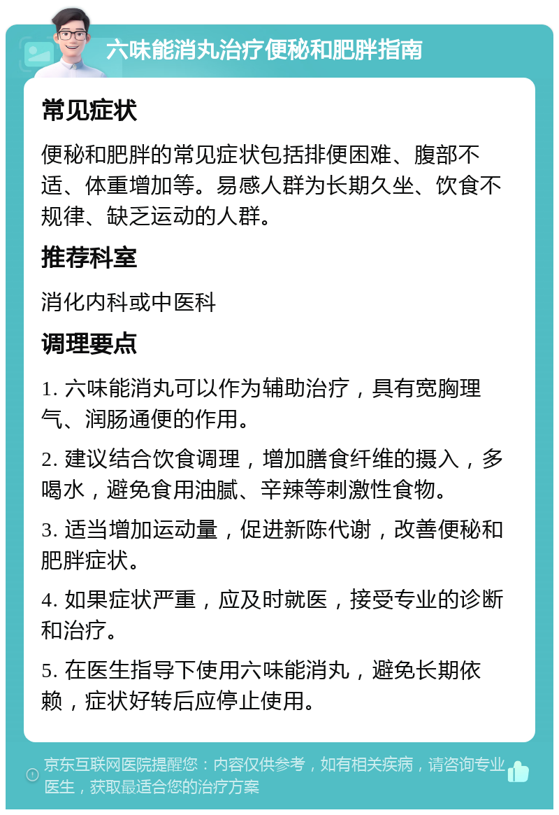 六味能消丸治疗便秘和肥胖指南 常见症状 便秘和肥胖的常见症状包括排便困难、腹部不适、体重增加等。易感人群为长期久坐、饮食不规律、缺乏运动的人群。 推荐科室 消化内科或中医科 调理要点 1. 六味能消丸可以作为辅助治疗，具有宽胸理气、润肠通便的作用。 2. 建议结合饮食调理，增加膳食纤维的摄入，多喝水，避免食用油腻、辛辣等刺激性食物。 3. 适当增加运动量，促进新陈代谢，改善便秘和肥胖症状。 4. 如果症状严重，应及时就医，接受专业的诊断和治疗。 5. 在医生指导下使用六味能消丸，避免长期依赖，症状好转后应停止使用。