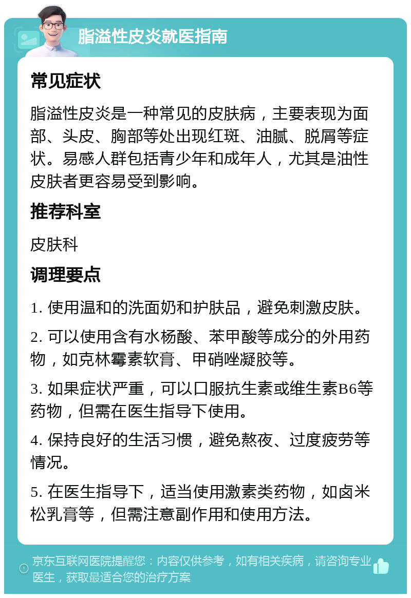 脂溢性皮炎就医指南 常见症状 脂溢性皮炎是一种常见的皮肤病，主要表现为面部、头皮、胸部等处出现红斑、油腻、脱屑等症状。易感人群包括青少年和成年人，尤其是油性皮肤者更容易受到影响。 推荐科室 皮肤科 调理要点 1. 使用温和的洗面奶和护肤品，避免刺激皮肤。 2. 可以使用含有水杨酸、苯甲酸等成分的外用药物，如克林霉素软膏、甲硝唑凝胶等。 3. 如果症状严重，可以口服抗生素或维生素B6等药物，但需在医生指导下使用。 4. 保持良好的生活习惯，避免熬夜、过度疲劳等情况。 5. 在医生指导下，适当使用激素类药物，如卤米松乳膏等，但需注意副作用和使用方法。