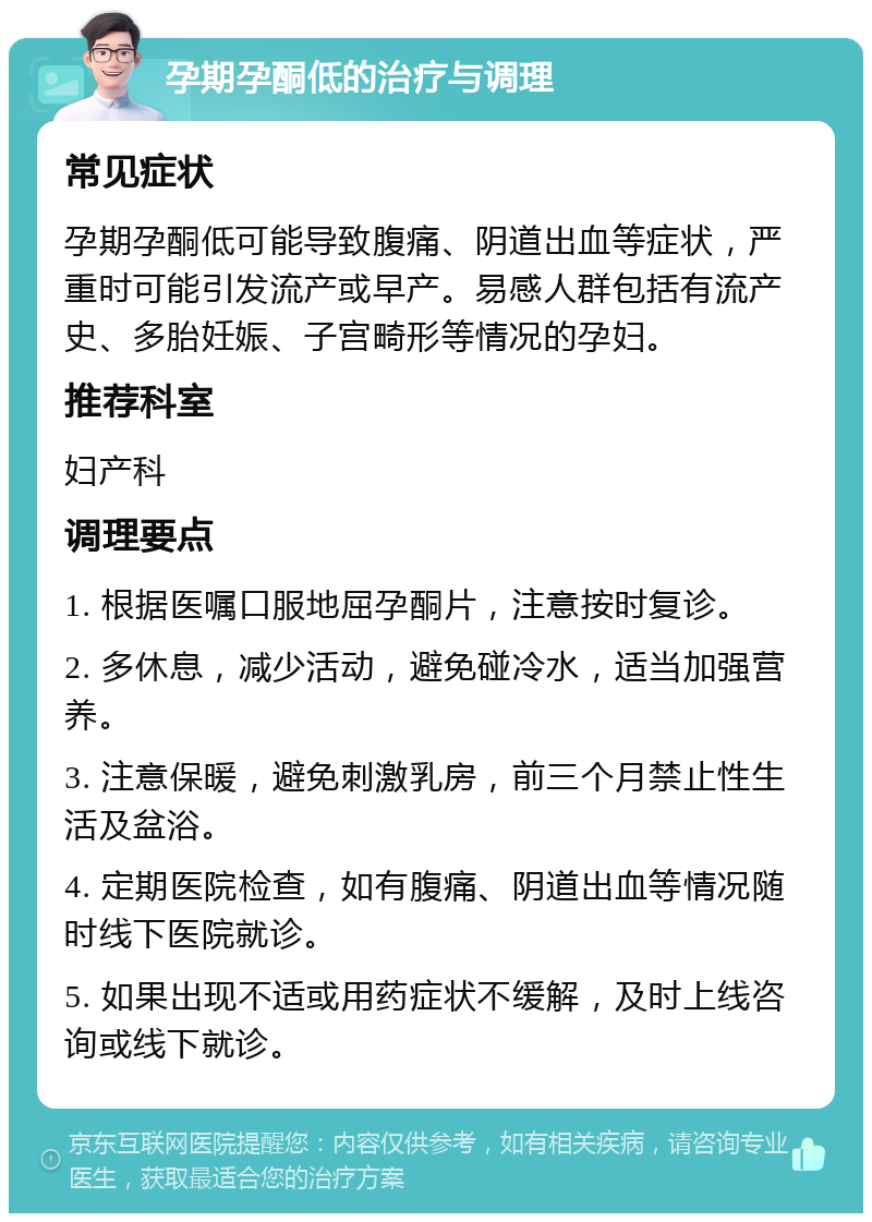 孕期孕酮低的治疗与调理 常见症状 孕期孕酮低可能导致腹痛、阴道出血等症状，严重时可能引发流产或早产。易感人群包括有流产史、多胎妊娠、子宫畸形等情况的孕妇。 推荐科室 妇产科 调理要点 1. 根据医嘱口服地屈孕酮片，注意按时复诊。 2. 多休息，减少活动，避免碰冷水，适当加强营养。 3. 注意保暖，避免刺激乳房，前三个月禁止性生活及盆浴。 4. 定期医院检查，如有腹痛、阴道出血等情况随时线下医院就诊。 5. 如果出现不适或用药症状不缓解，及时上线咨询或线下就诊。