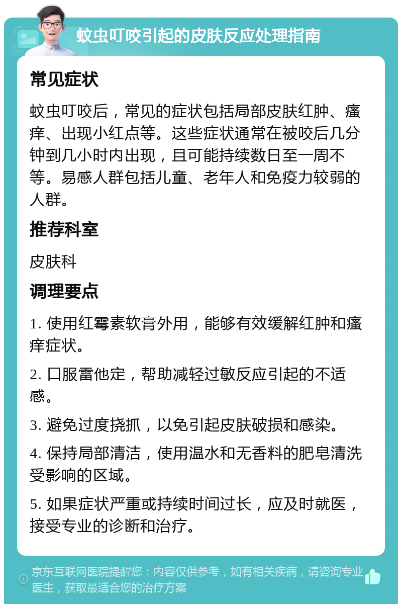 蚊虫叮咬引起的皮肤反应处理指南 常见症状 蚊虫叮咬后，常见的症状包括局部皮肤红肿、瘙痒、出现小红点等。这些症状通常在被咬后几分钟到几小时内出现，且可能持续数日至一周不等。易感人群包括儿童、老年人和免疫力较弱的人群。 推荐科室 皮肤科 调理要点 1. 使用红霉素软膏外用，能够有效缓解红肿和瘙痒症状。 2. 口服雷他定，帮助减轻过敏反应引起的不适感。 3. 避免过度挠抓，以免引起皮肤破损和感染。 4. 保持局部清洁，使用温水和无香料的肥皂清洗受影响的区域。 5. 如果症状严重或持续时间过长，应及时就医，接受专业的诊断和治疗。