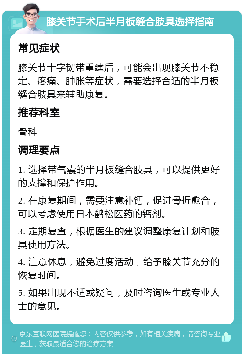 膝关节手术后半月板缝合肢具选择指南 常见症状 膝关节十字韧带重建后，可能会出现膝关节不稳定、疼痛、肿胀等症状，需要选择合适的半月板缝合肢具来辅助康复。 推荐科室 骨科 调理要点 1. 选择带气囊的半月板缝合肢具，可以提供更好的支撑和保护作用。 2. 在康复期间，需要注意补钙，促进骨折愈合，可以考虑使用日本鹤松医药的钙剂。 3. 定期复查，根据医生的建议调整康复计划和肢具使用方法。 4. 注意休息，避免过度活动，给予膝关节充分的恢复时间。 5. 如果出现不适或疑问，及时咨询医生或专业人士的意见。