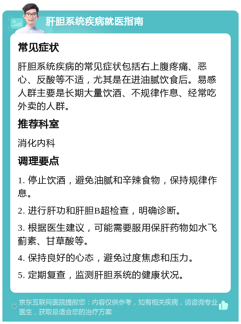 肝胆系统疾病就医指南 常见症状 肝胆系统疾病的常见症状包括右上腹疼痛、恶心、反酸等不适，尤其是在进油腻饮食后。易感人群主要是长期大量饮酒、不规律作息、经常吃外卖的人群。 推荐科室 消化内科 调理要点 1. 停止饮酒，避免油腻和辛辣食物，保持规律作息。 2. 进行肝功和肝胆B超检查，明确诊断。 3. 根据医生建议，可能需要服用保肝药物如水飞蓟素、甘草酸等。 4. 保持良好的心态，避免过度焦虑和压力。 5. 定期复查，监测肝胆系统的健康状况。