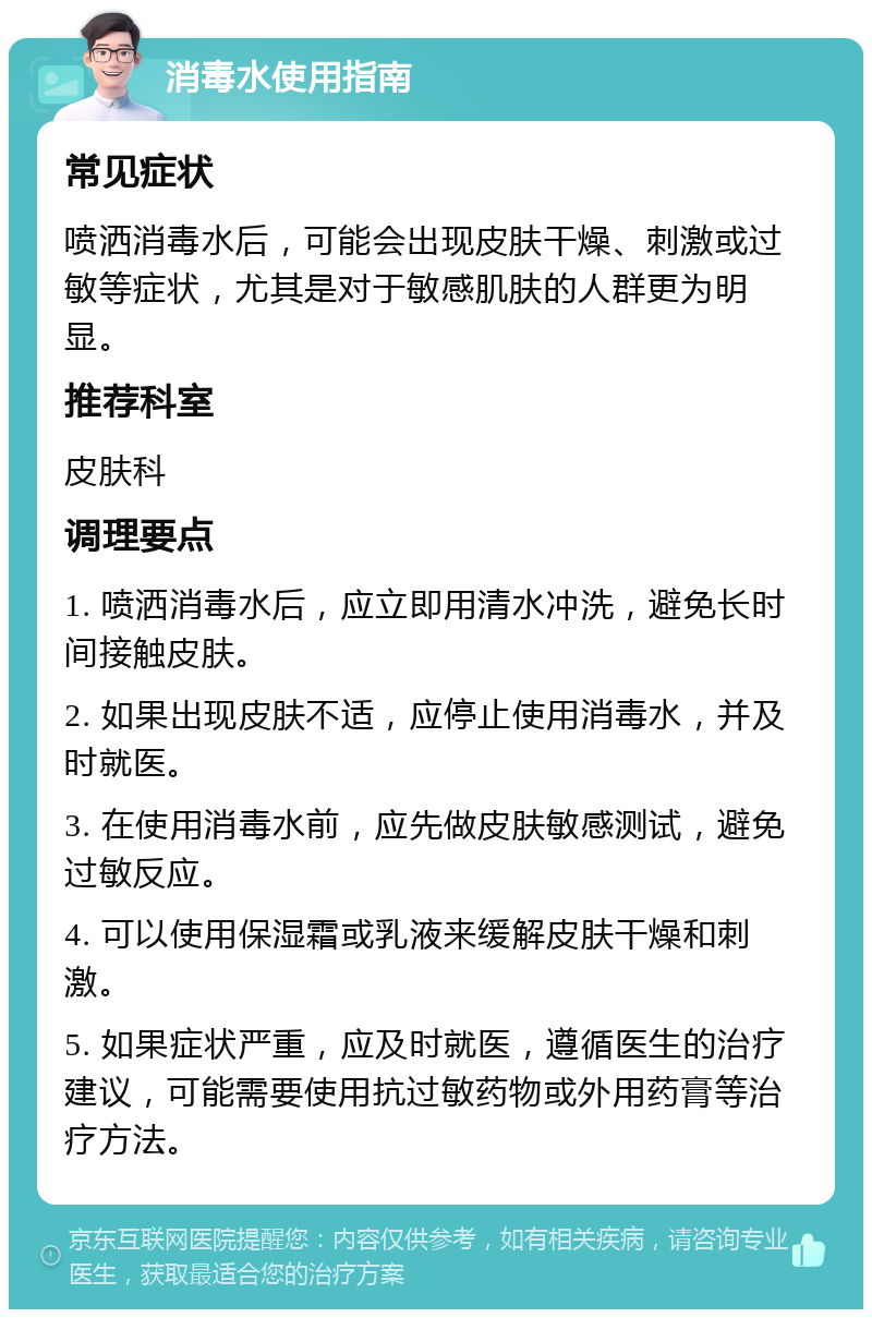 消毒水使用指南 常见症状 喷洒消毒水后，可能会出现皮肤干燥、刺激或过敏等症状，尤其是对于敏感肌肤的人群更为明显。 推荐科室 皮肤科 调理要点 1. 喷洒消毒水后，应立即用清水冲洗，避免长时间接触皮肤。 2. 如果出现皮肤不适，应停止使用消毒水，并及时就医。 3. 在使用消毒水前，应先做皮肤敏感测试，避免过敏反应。 4. 可以使用保湿霜或乳液来缓解皮肤干燥和刺激。 5. 如果症状严重，应及时就医，遵循医生的治疗建议，可能需要使用抗过敏药物或外用药膏等治疗方法。