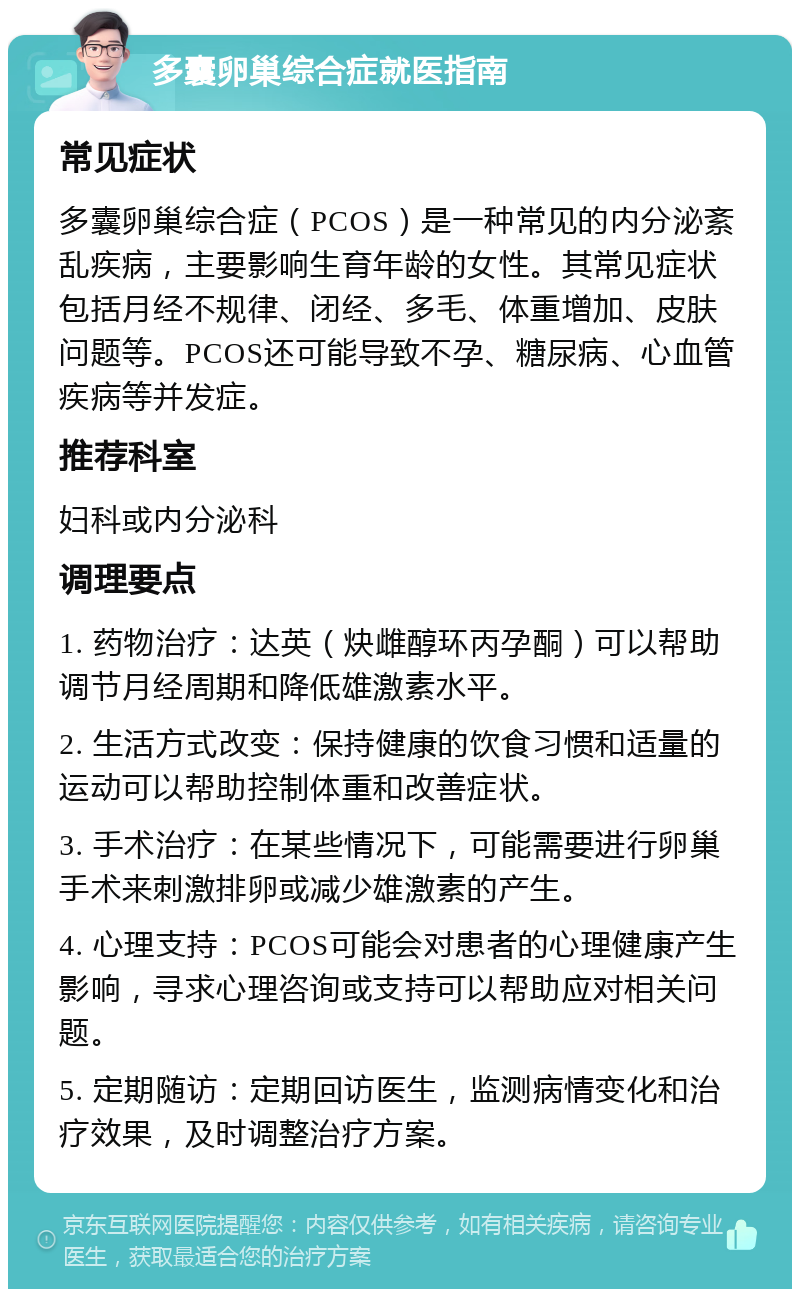 多囊卵巢综合症就医指南 常见症状 多囊卵巢综合症（PCOS）是一种常见的内分泌紊乱疾病，主要影响生育年龄的女性。其常见症状包括月经不规律、闭经、多毛、体重增加、皮肤问题等。PCOS还可能导致不孕、糖尿病、心血管疾病等并发症。 推荐科室 妇科或内分泌科 调理要点 1. 药物治疗：达英（炔雌醇环丙孕酮）可以帮助调节月经周期和降低雄激素水平。 2. 生活方式改变：保持健康的饮食习惯和适量的运动可以帮助控制体重和改善症状。 3. 手术治疗：在某些情况下，可能需要进行卵巢手术来刺激排卵或减少雄激素的产生。 4. 心理支持：PCOS可能会对患者的心理健康产生影响，寻求心理咨询或支持可以帮助应对相关问题。 5. 定期随访：定期回访医生，监测病情变化和治疗效果，及时调整治疗方案。