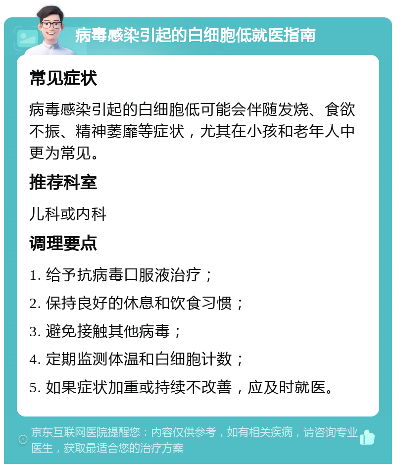 病毒感染引起的白细胞低就医指南 常见症状 病毒感染引起的白细胞低可能会伴随发烧、食欲不振、精神萎靡等症状，尤其在小孩和老年人中更为常见。 推荐科室 儿科或内科 调理要点 1. 给予抗病毒口服液治疗； 2. 保持良好的休息和饮食习惯； 3. 避免接触其他病毒； 4. 定期监测体温和白细胞计数； 5. 如果症状加重或持续不改善，应及时就医。