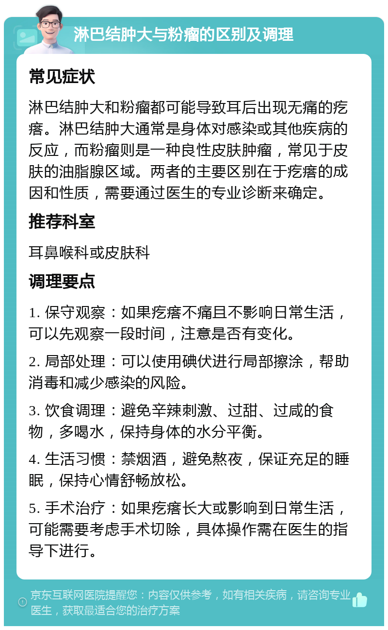 淋巴结肿大与粉瘤的区别及调理 常见症状 淋巴结肿大和粉瘤都可能导致耳后出现无痛的疙瘩。淋巴结肿大通常是身体对感染或其他疾病的反应，而粉瘤则是一种良性皮肤肿瘤，常见于皮肤的油脂腺区域。两者的主要区别在于疙瘩的成因和性质，需要通过医生的专业诊断来确定。 推荐科室 耳鼻喉科或皮肤科 调理要点 1. 保守观察：如果疙瘩不痛且不影响日常生活，可以先观察一段时间，注意是否有变化。 2. 局部处理：可以使用碘伏进行局部擦涂，帮助消毒和减少感染的风险。 3. 饮食调理：避免辛辣刺激、过甜、过咸的食物，多喝水，保持身体的水分平衡。 4. 生活习惯：禁烟酒，避免熬夜，保证充足的睡眠，保持心情舒畅放松。 5. 手术治疗：如果疙瘩长大或影响到日常生活，可能需要考虑手术切除，具体操作需在医生的指导下进行。