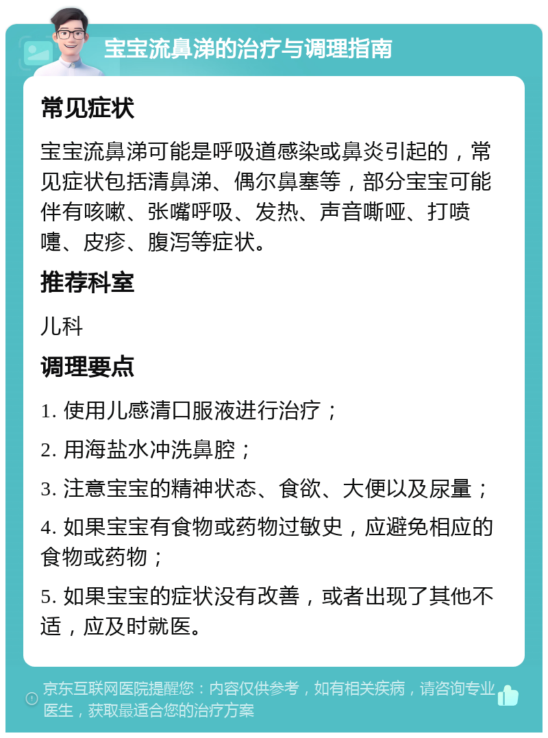 宝宝流鼻涕的治疗与调理指南 常见症状 宝宝流鼻涕可能是呼吸道感染或鼻炎引起的，常见症状包括清鼻涕、偶尔鼻塞等，部分宝宝可能伴有咳嗽、张嘴呼吸、发热、声音嘶哑、打喷嚏、皮疹、腹泻等症状。 推荐科室 儿科 调理要点 1. 使用儿感清口服液进行治疗； 2. 用海盐水冲洗鼻腔； 3. 注意宝宝的精神状态、食欲、大便以及尿量； 4. 如果宝宝有食物或药物过敏史，应避免相应的食物或药物； 5. 如果宝宝的症状没有改善，或者出现了其他不适，应及时就医。