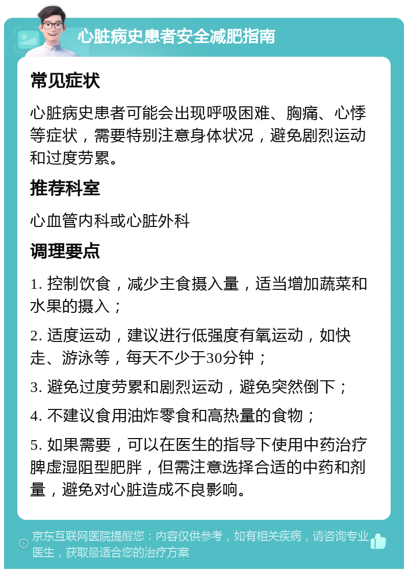 心脏病史患者安全减肥指南 常见症状 心脏病史患者可能会出现呼吸困难、胸痛、心悸等症状，需要特别注意身体状况，避免剧烈运动和过度劳累。 推荐科室 心血管内科或心脏外科 调理要点 1. 控制饮食，减少主食摄入量，适当增加蔬菜和水果的摄入； 2. 适度运动，建议进行低强度有氧运动，如快走、游泳等，每天不少于30分钟； 3. 避免过度劳累和剧烈运动，避免突然倒下； 4. 不建议食用油炸零食和高热量的食物； 5. 如果需要，可以在医生的指导下使用中药治疗脾虚湿阻型肥胖，但需注意选择合适的中药和剂量，避免对心脏造成不良影响。