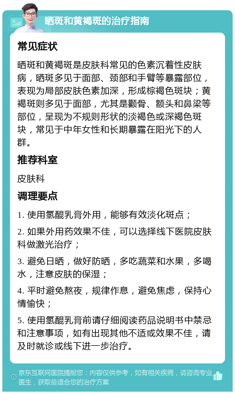 晒斑和黄褐斑的治疗指南 常见症状 晒斑和黄褐斑是皮肤科常见的色素沉着性皮肤病，晒斑多见于面部、颈部和手臂等暴露部位，表现为局部皮肤色素加深，形成棕褐色斑块；黄褐斑则多见于面部，尤其是颧骨、额头和鼻梁等部位，呈现为不规则形状的淡褐色或深褐色斑块，常见于中年女性和长期暴露在阳光下的人群。 推荐科室 皮肤科 调理要点 1. 使用氢醌乳膏外用，能够有效淡化斑点； 2. 如果外用药效果不佳，可以选择线下医院皮肤科做激光治疗； 3. 避免日晒，做好防晒，多吃蔬菜和水果，多喝水，注意皮肤的保湿； 4. 平时避免熬夜，规律作息，避免焦虑，保持心情愉快； 5. 使用氢醌乳膏前请仔细阅读药品说明书中禁忌和注意事项，如有出现其他不适或效果不佳，请及时就诊或线下进一步治疗。