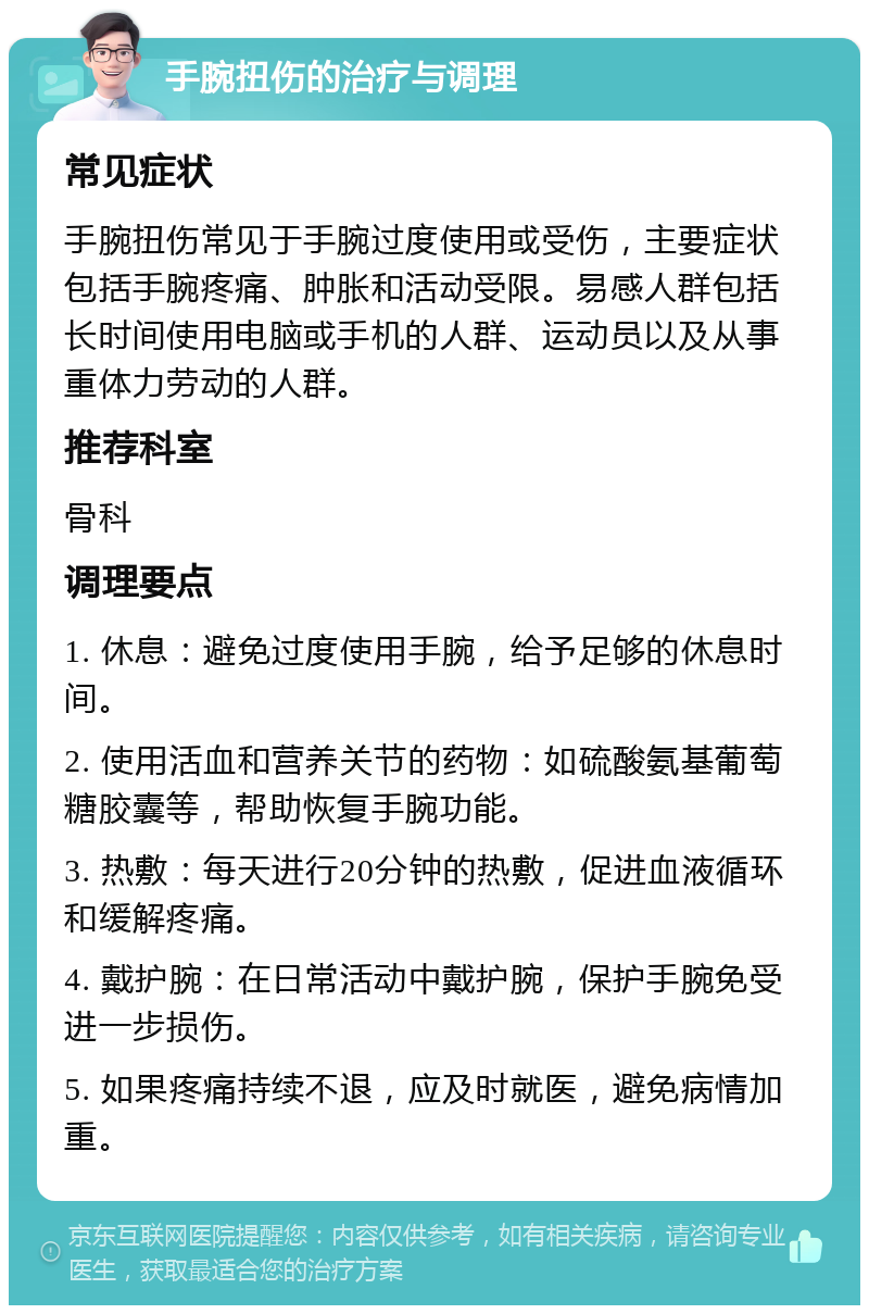 手腕扭伤的治疗与调理 常见症状 手腕扭伤常见于手腕过度使用或受伤，主要症状包括手腕疼痛、肿胀和活动受限。易感人群包括长时间使用电脑或手机的人群、运动员以及从事重体力劳动的人群。 推荐科室 骨科 调理要点 1. 休息：避免过度使用手腕，给予足够的休息时间。 2. 使用活血和营养关节的药物：如硫酸氨基葡萄糖胶囊等，帮助恢复手腕功能。 3. 热敷：每天进行20分钟的热敷，促进血液循环和缓解疼痛。 4. 戴护腕：在日常活动中戴护腕，保护手腕免受进一步损伤。 5. 如果疼痛持续不退，应及时就医，避免病情加重。