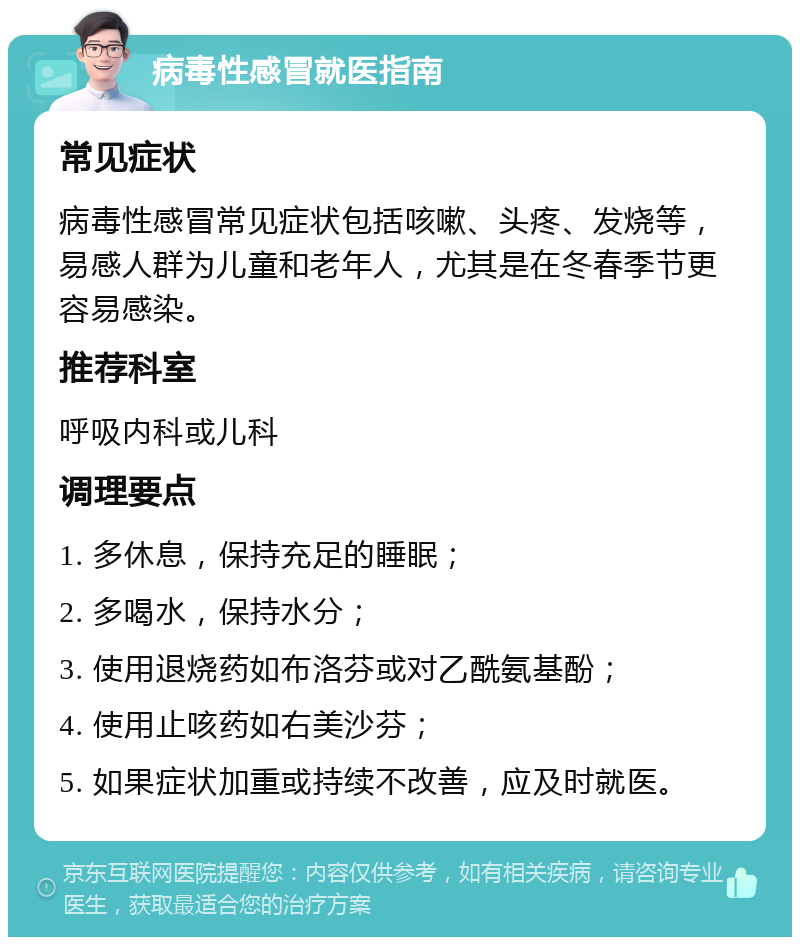 病毒性感冒就医指南 常见症状 病毒性感冒常见症状包括咳嗽、头疼、发烧等，易感人群为儿童和老年人，尤其是在冬春季节更容易感染。 推荐科室 呼吸内科或儿科 调理要点 1. 多休息，保持充足的睡眠； 2. 多喝水，保持水分； 3. 使用退烧药如布洛芬或对乙酰氨基酚； 4. 使用止咳药如右美沙芬； 5. 如果症状加重或持续不改善，应及时就医。