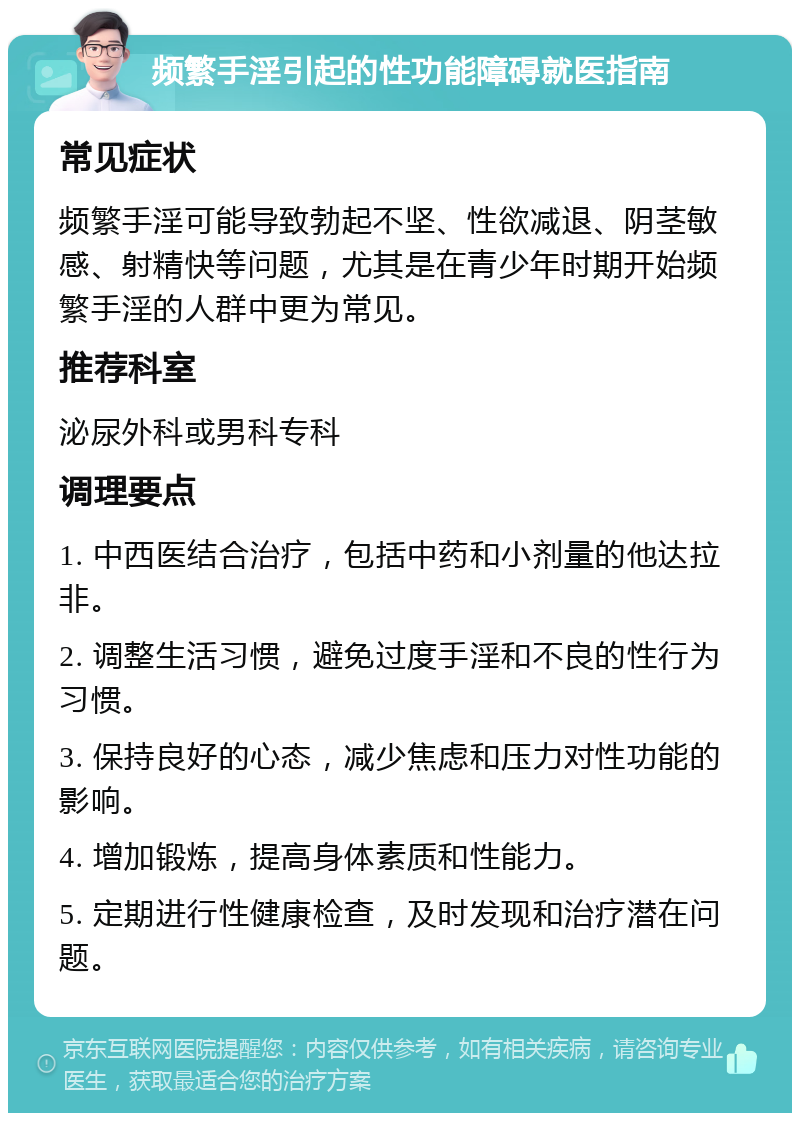 频繁手淫引起的性功能障碍就医指南 常见症状 频繁手淫可能导致勃起不坚、性欲减退、阴茎敏感、射精快等问题，尤其是在青少年时期开始频繁手淫的人群中更为常见。 推荐科室 泌尿外科或男科专科 调理要点 1. 中西医结合治疗，包括中药和小剂量的他达拉非。 2. 调整生活习惯，避免过度手淫和不良的性行为习惯。 3. 保持良好的心态，减少焦虑和压力对性功能的影响。 4. 增加锻炼，提高身体素质和性能力。 5. 定期进行性健康检查，及时发现和治疗潜在问题。