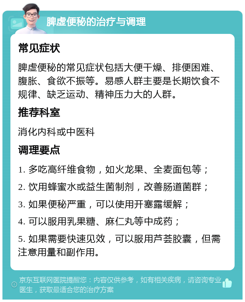 脾虚便秘的治疗与调理 常见症状 脾虚便秘的常见症状包括大便干燥、排便困难、腹胀、食欲不振等。易感人群主要是长期饮食不规律、缺乏运动、精神压力大的人群。 推荐科室 消化内科或中医科 调理要点 1. 多吃高纤维食物，如火龙果、全麦面包等； 2. 饮用蜂蜜水或益生菌制剂，改善肠道菌群； 3. 如果便秘严重，可以使用开塞露缓解； 4. 可以服用乳果糖、麻仁丸等中成药； 5. 如果需要快速见效，可以服用芦荟胶囊，但需注意用量和副作用。