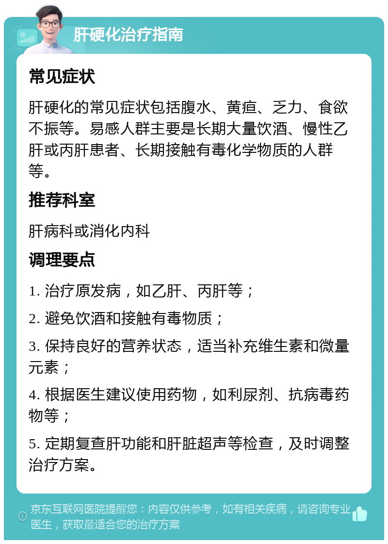 肝硬化治疗指南 常见症状 肝硬化的常见症状包括腹水、黄疸、乏力、食欲不振等。易感人群主要是长期大量饮酒、慢性乙肝或丙肝患者、长期接触有毒化学物质的人群等。 推荐科室 肝病科或消化内科 调理要点 1. 治疗原发病，如乙肝、丙肝等； 2. 避免饮酒和接触有毒物质； 3. 保持良好的营养状态，适当补充维生素和微量元素； 4. 根据医生建议使用药物，如利尿剂、抗病毒药物等； 5. 定期复查肝功能和肝脏超声等检查，及时调整治疗方案。