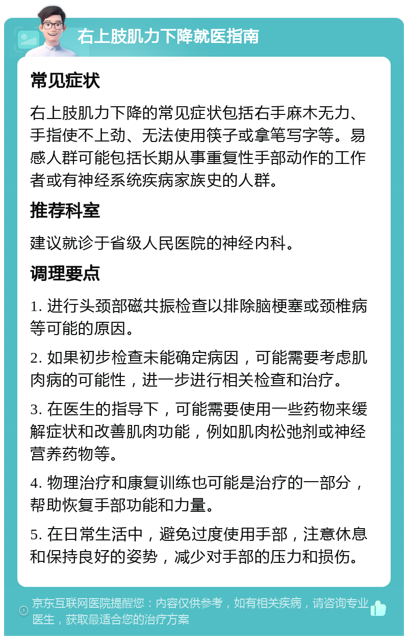 右上肢肌力下降就医指南 常见症状 右上肢肌力下降的常见症状包括右手麻木无力、手指使不上劲、无法使用筷子或拿笔写字等。易感人群可能包括长期从事重复性手部动作的工作者或有神经系统疾病家族史的人群。 推荐科室 建议就诊于省级人民医院的神经内科。 调理要点 1. 进行头颈部磁共振检查以排除脑梗塞或颈椎病等可能的原因。 2. 如果初步检查未能确定病因，可能需要考虑肌肉病的可能性，进一步进行相关检查和治疗。 3. 在医生的指导下，可能需要使用一些药物来缓解症状和改善肌肉功能，例如肌肉松弛剂或神经营养药物等。 4. 物理治疗和康复训练也可能是治疗的一部分，帮助恢复手部功能和力量。 5. 在日常生活中，避免过度使用手部，注意休息和保持良好的姿势，减少对手部的压力和损伤。