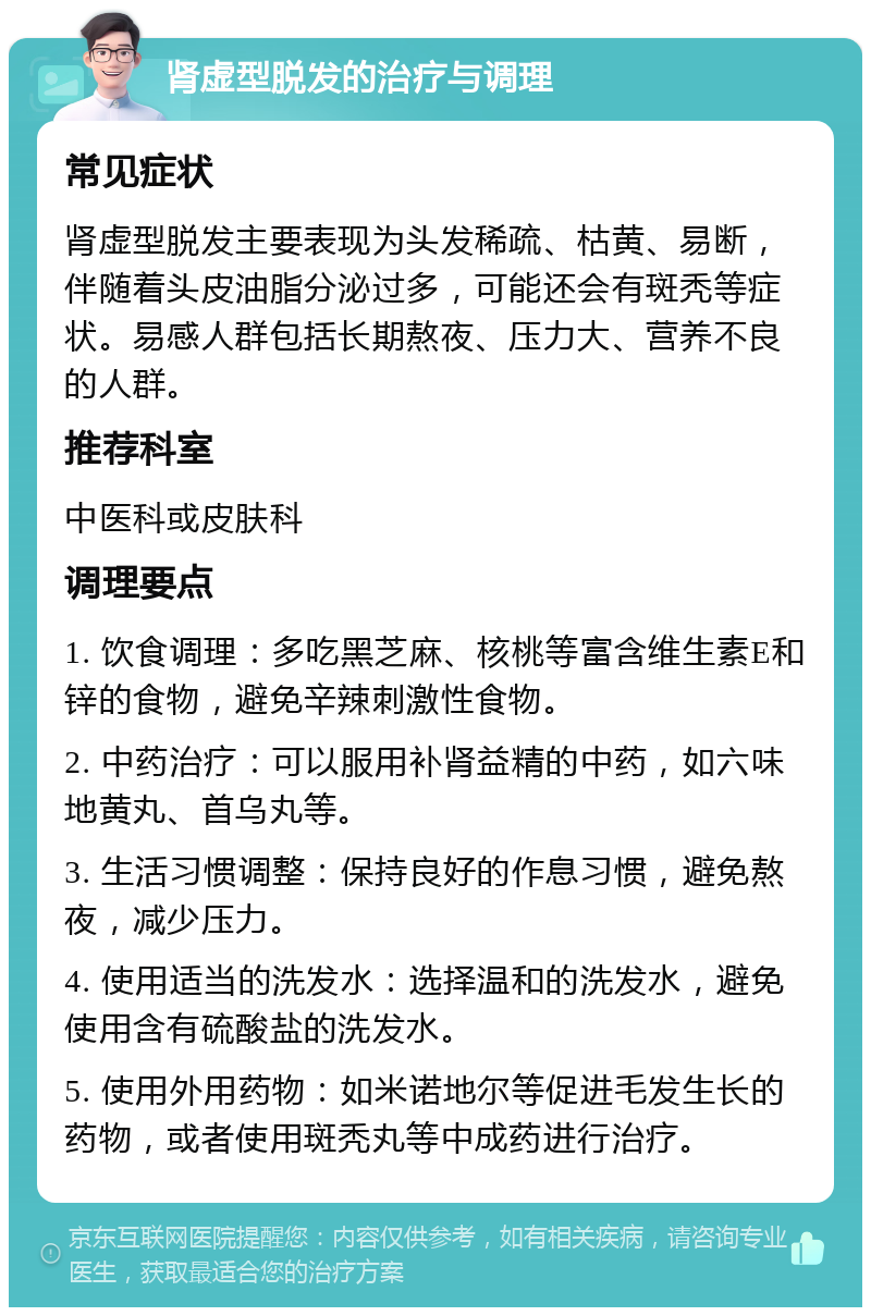 肾虚型脱发的治疗与调理 常见症状 肾虚型脱发主要表现为头发稀疏、枯黄、易断，伴随着头皮油脂分泌过多，可能还会有斑秃等症状。易感人群包括长期熬夜、压力大、营养不良的人群。 推荐科室 中医科或皮肤科 调理要点 1. 饮食调理：多吃黑芝麻、核桃等富含维生素E和锌的食物，避免辛辣刺激性食物。 2. 中药治疗：可以服用补肾益精的中药，如六味地黄丸、首乌丸等。 3. 生活习惯调整：保持良好的作息习惯，避免熬夜，减少压力。 4. 使用适当的洗发水：选择温和的洗发水，避免使用含有硫酸盐的洗发水。 5. 使用外用药物：如米诺地尔等促进毛发生长的药物，或者使用斑秃丸等中成药进行治疗。