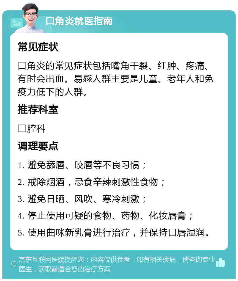 口角炎就医指南 常见症状 口角炎的常见症状包括嘴角干裂、红肿、疼痛、有时会出血。易感人群主要是儿童、老年人和免疫力低下的人群。 推荐科室 口腔科 调理要点 1. 避免舔唇、咬唇等不良习惯； 2. 戒除烟酒，忌食辛辣刺激性食物； 3. 避免日晒、风吹、寒冷刺激； 4. 停止使用可疑的食物、药物、化妆唇膏； 5. 使用曲咪新乳膏进行治疗，并保持口唇湿润。