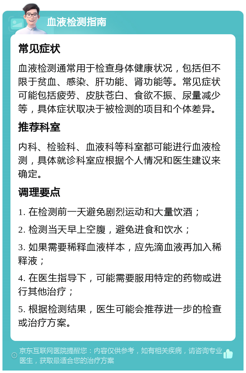 血液检测指南 常见症状 血液检测通常用于检查身体健康状况，包括但不限于贫血、感染、肝功能、肾功能等。常见症状可能包括疲劳、皮肤苍白、食欲不振、尿量减少等，具体症状取决于被检测的项目和个体差异。 推荐科室 内科、检验科、血液科等科室都可能进行血液检测，具体就诊科室应根据个人情况和医生建议来确定。 调理要点 1. 在检测前一天避免剧烈运动和大量饮酒； 2. 检测当天早上空腹，避免进食和饮水； 3. 如果需要稀释血液样本，应先滴血液再加入稀释液； 4. 在医生指导下，可能需要服用特定的药物或进行其他治疗； 5. 根据检测结果，医生可能会推荐进一步的检查或治疗方案。