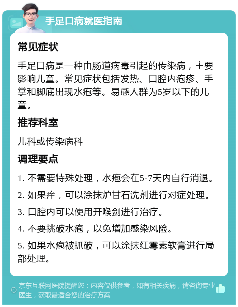 手足口病就医指南 常见症状 手足口病是一种由肠道病毒引起的传染病，主要影响儿童。常见症状包括发热、口腔内疱疹、手掌和脚底出现水疱等。易感人群为5岁以下的儿童。 推荐科室 儿科或传染病科 调理要点 1. 不需要特殊处理，水疱会在5-7天内自行消退。 2. 如果痒，可以涂抹炉甘石洗剂进行对症处理。 3. 口腔内可以使用开喉剑进行治疗。 4. 不要挑破水疱，以免增加感染风险。 5. 如果水疱被抓破，可以涂抹红霉素软膏进行局部处理。