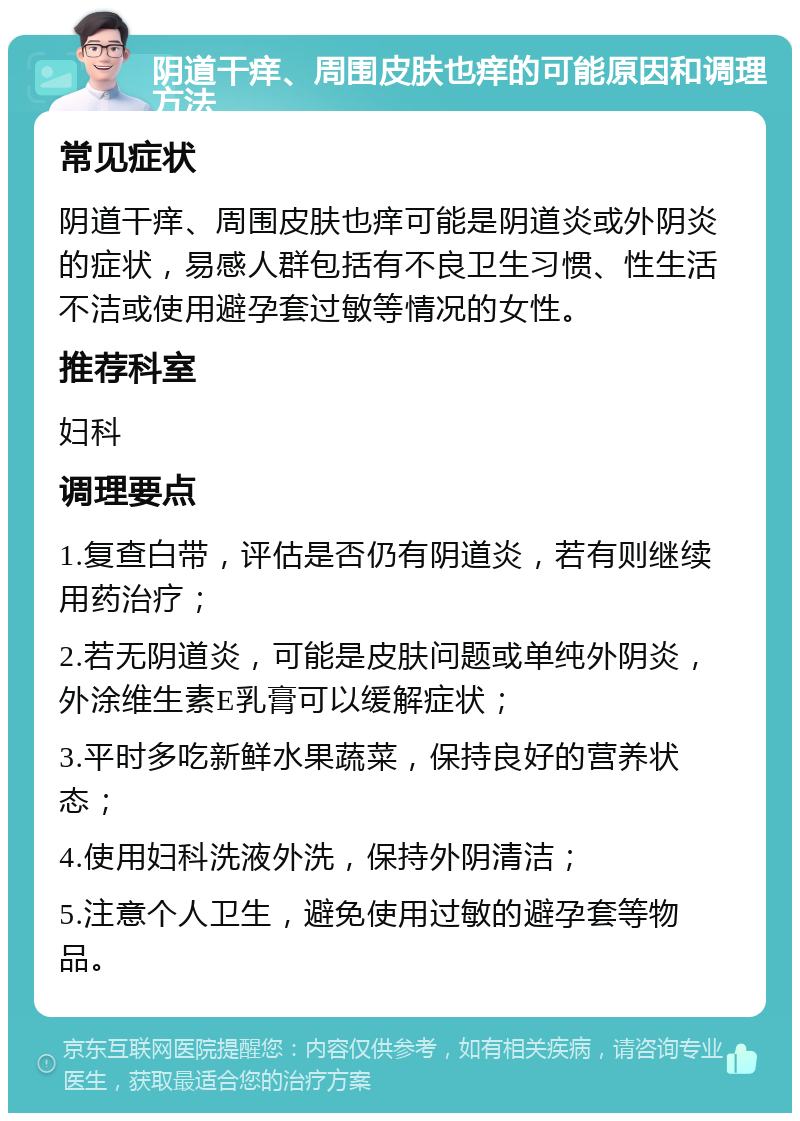 阴道干痒、周围皮肤也痒的可能原因和调理方法 常见症状 阴道干痒、周围皮肤也痒可能是阴道炎或外阴炎的症状，易感人群包括有不良卫生习惯、性生活不洁或使用避孕套过敏等情况的女性。 推荐科室 妇科 调理要点 1.复查白带，评估是否仍有阴道炎，若有则继续用药治疗； 2.若无阴道炎，可能是皮肤问题或单纯外阴炎，外涂维生素E乳膏可以缓解症状； 3.平时多吃新鲜水果蔬菜，保持良好的营养状态； 4.使用妇科洗液外洗，保持外阴清洁； 5.注意个人卫生，避免使用过敏的避孕套等物品。